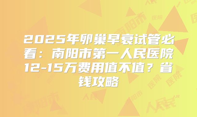 2025年卵巢早衰试管必看：南阳市第一人民医院12-15万费用值不值？省钱攻略