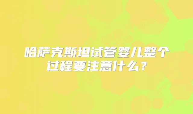 哈萨克斯坦试管婴儿整个过程要注意什么？