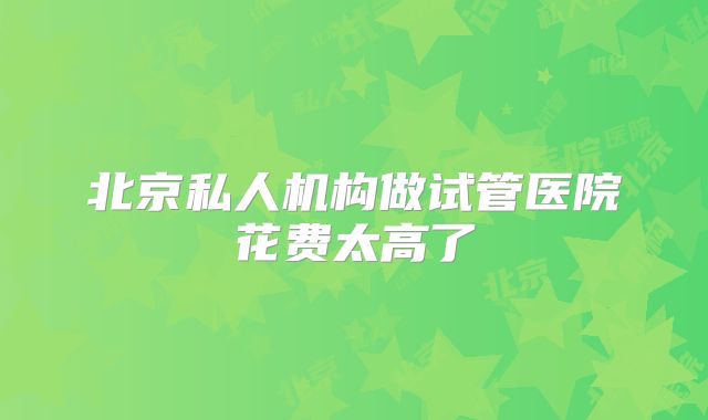 北京私人机构做试管医院花费太高了