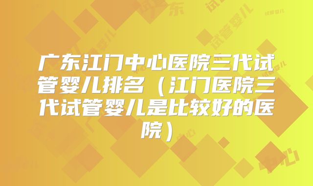 广东江门中心医院三代试管婴儿排名(江门医院三代试管婴儿是比较好的医院)
