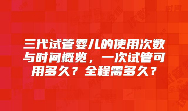 三代试管婴儿的使用次数与时间概览，一次试管可用多久？全程需多久？