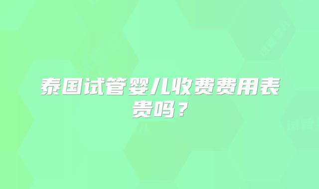 泰国试管婴儿收费费用表贵吗？