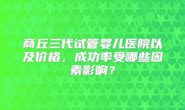 商丘三代试管婴儿医院以及价格，成功率受哪些因素影响？