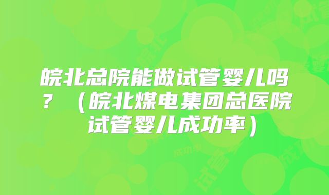 皖北总院能做试管婴儿吗？（皖北煤电集团总医院 试管婴儿成功率）