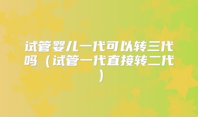 试管婴儿一代可以转三代吗(试管一代直接转二代)