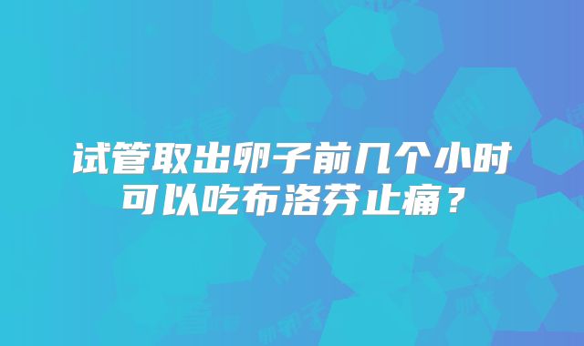 试管取出卵子前几个小时可以吃布洛芬止痛？