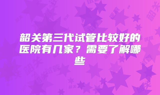 韶关第三代试管比较好的医院有几家？需要了解哪些