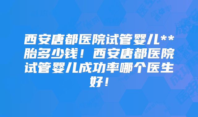 西安唐都医院试管婴儿**胎多少钱!西安唐都医院试管婴儿成功率哪个医生好!