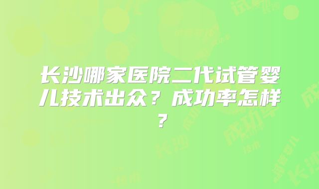 长沙哪家医院二代试管婴儿技术出众？成功率怎样？