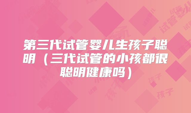 第三代试管婴儿生孩子聪明(三代试管的小孩都很聪明健康吗)