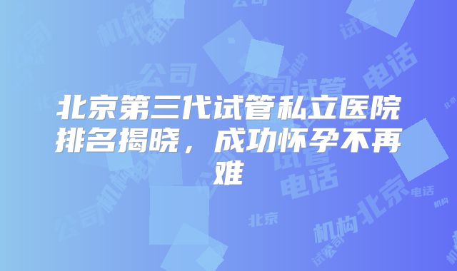 北京第三代试管私立医院排名揭晓,成功怀孕不再难