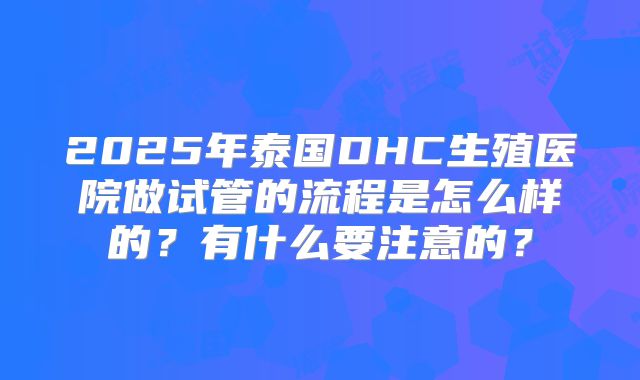 2025年泰国DHC生殖医院做试管的流程是怎么样的?有什么要注意的?