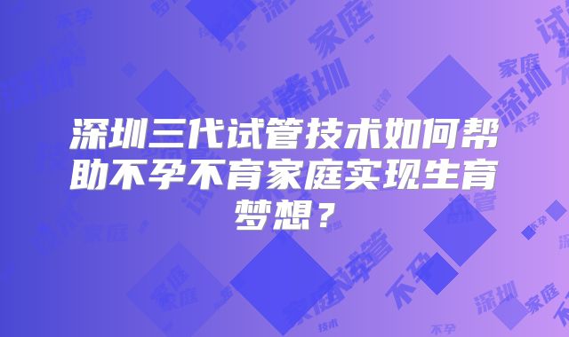 深圳三代试管技术如何帮助不孕不育家庭实现生育梦想？