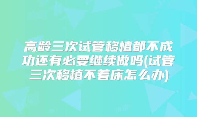 高龄三次试管移植都不成功还有必要继续做吗(试管三次移植不着床怎么办)