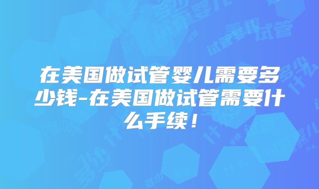 在美国做试管婴儿需要多少钱-在美国做试管需要什么手续!