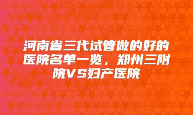 河南省三代试管做的好的医院名单一览，郑州三附院VS妇产医院