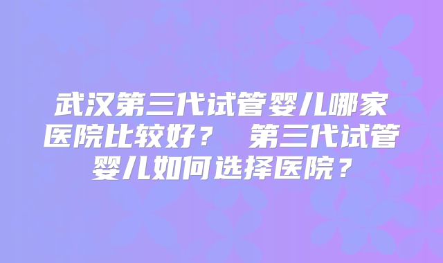 武汉第三代试管婴儿哪家医院比较好？ 第三代试管婴儿如何选择医院？