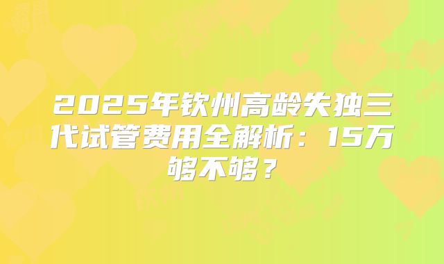 2025年钦州高龄失独三代试管费用全解析：15万够不够？