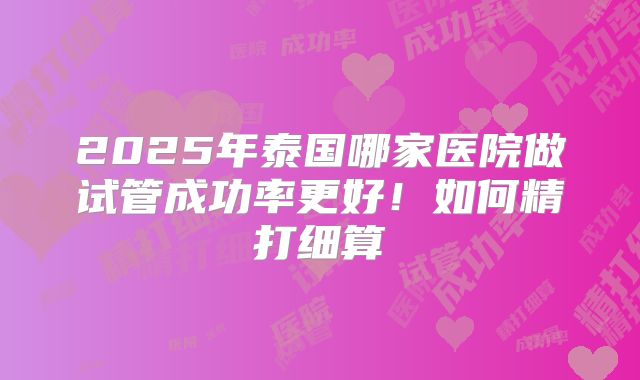 2025年泰国哪家医院做试管成功率更好!如何精打细算