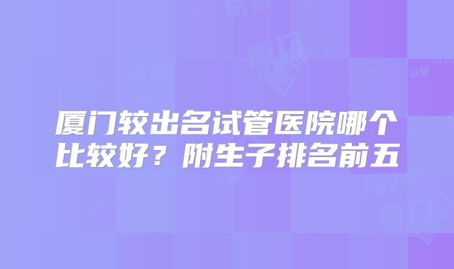厦门较出名试管医院哪个比较好？附生子排名前五