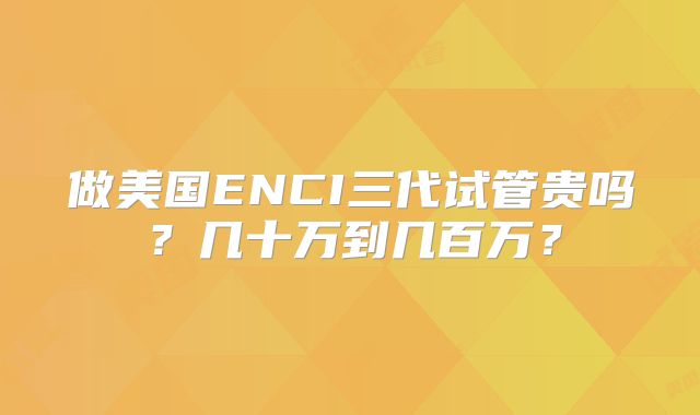 做美国ENCI三代试管贵吗?几十万到几百万?