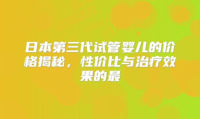 日本第三代试管婴儿的价格揭秘，性价比与治疗效果的最
