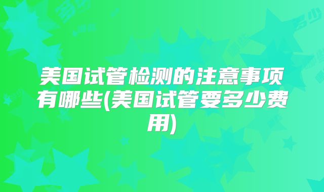 美国试管检测的注意事项有哪些(美国试管要多少费用)