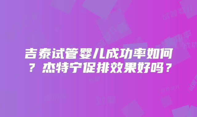 吉泰试管婴儿成功率如何？杰特宁促排效果好吗？