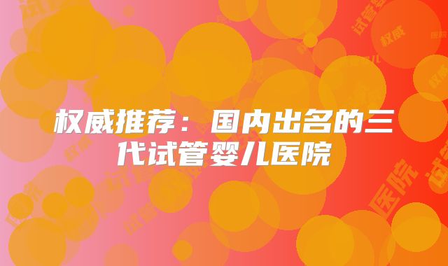 权威推荐：国内出名的三代试管婴儿医院