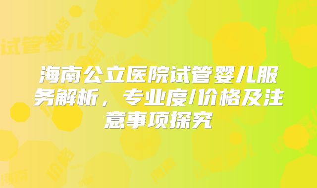 海南公立医院试管婴儿服务解析，专业度/价格及注意事项探究