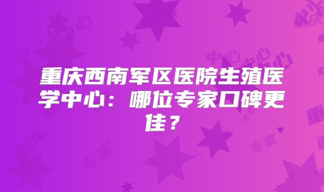 重庆西南军区医院生殖医学中心:哪位专家口碑更佳?