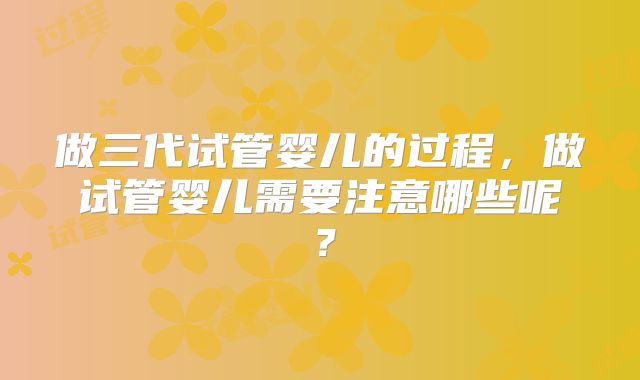 做三代试管婴儿的过程，做试管婴儿需要注意哪些呢？