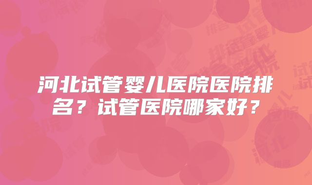 河北试管婴儿医院医院排名？试管医院哪家好？