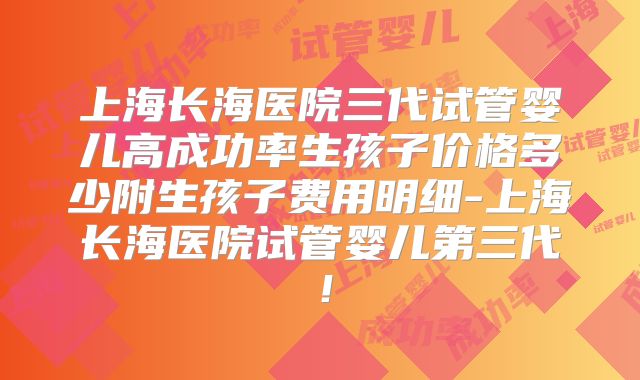 上海长海医院三代试管婴儿高成功率生孩子价格多少附生孩子费用明细-上海长海医院试管婴儿第三代！
