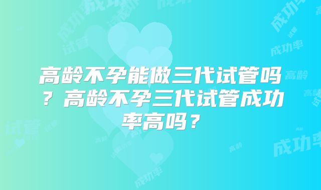 高龄不孕能做三代试管吗？高龄不孕三代试管成功率高吗？