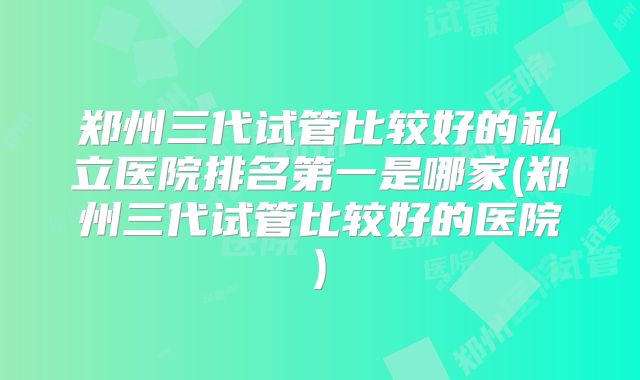 郑州三代试管比较好的私立医院排名第一是哪家(郑州三代试管比较好的医院)
