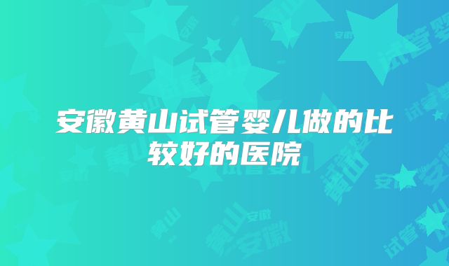 安徽黄山试管婴儿做的比较好的医院