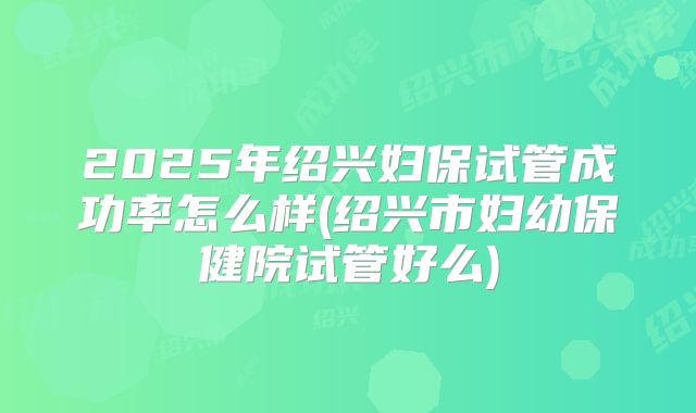 2025年绍兴妇保试管成功率怎么样(绍兴市妇幼保健院试管好么)