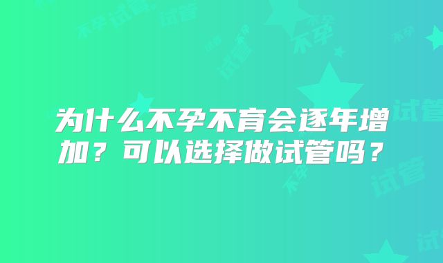 为什么不孕不育会逐年增加？可以选择做试管吗？