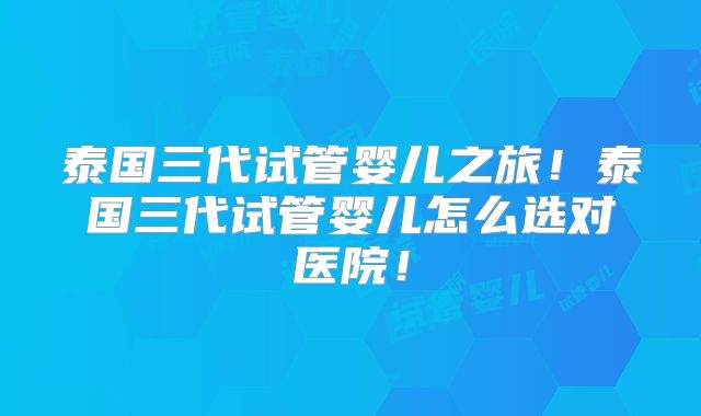 泰国三代试管婴儿之旅！泰国三代试管婴儿怎么选对医院！