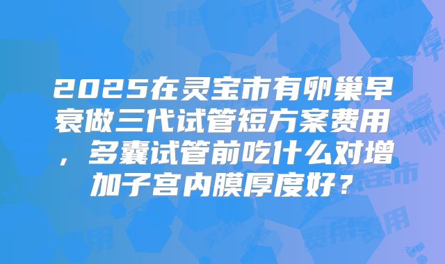 2025在灵宝市有卵巢早衰做三代试管短方案费用，多囊试管前吃什么对增加子宫内膜厚度好？