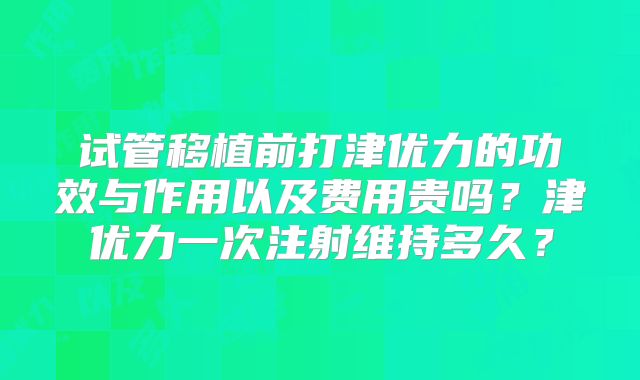 试管移植前打津优力的功效与作用以及费用贵吗？津优力一次注射维持多久？