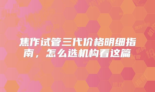 焦作试管三代价格明细指南，怎么选机构看这篇