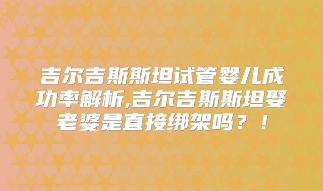 吉尔吉斯斯坦试管婴儿成功率解析,吉尔吉斯斯坦娶老婆是直接绑架吗？！