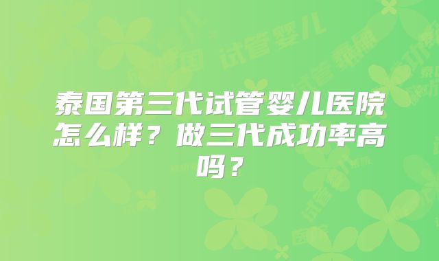 泰国第三代试管婴儿医院怎么样？做三代成功率高吗？