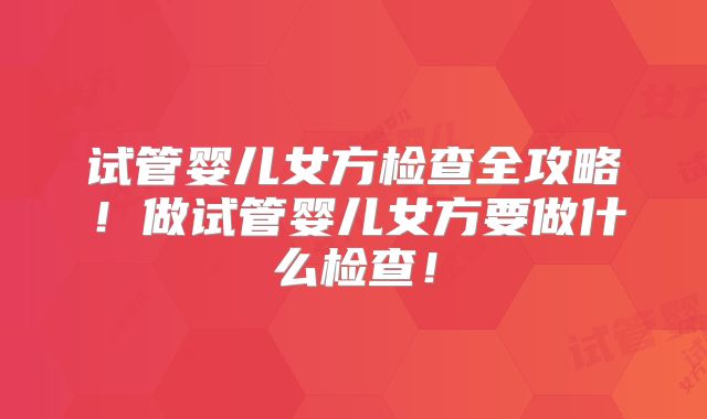 试管婴儿女方检查全攻略！做试管婴儿女方要做什么检查！