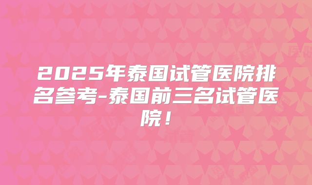 2025年泰国试管医院排名参考-泰国前三名试管医院！