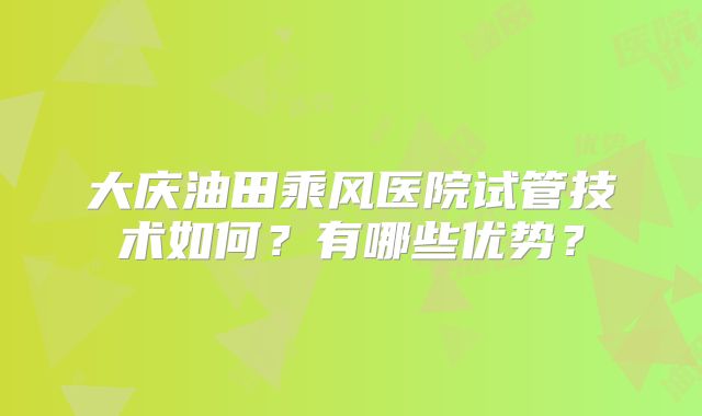 大庆油田乘风医院试管技术如何?有哪些优势?