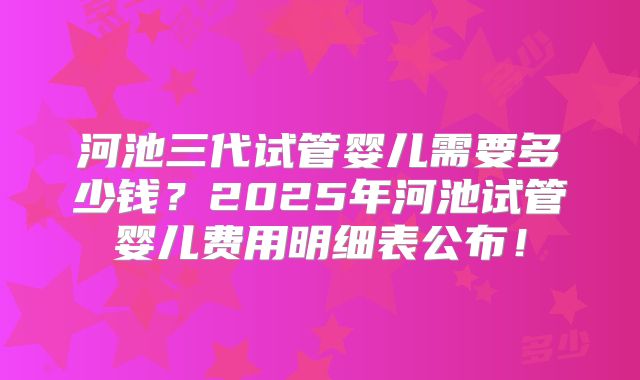 河池三代试管婴儿需要多少钱？2025年河池试管婴儿费用明细表公布！