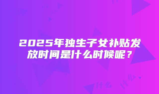 2025年独生子女补贴发放时间是什么时候呢？